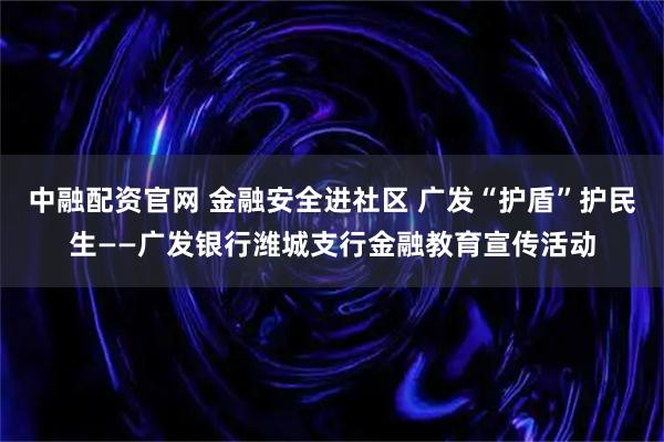 中融配资官网 金融安全进社区 广发“护盾”护民生——广发银行潍城支行金融教育宣传活动