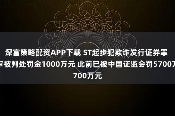 深富策略配资APP下载 ST起步犯欺诈发行证券罪 一审被判处罚金1000万元 此前已被中国证监会罚5700万元