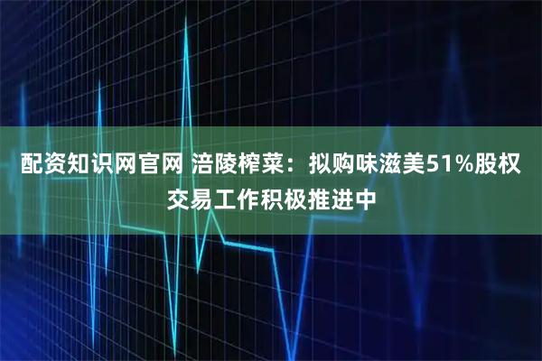 配资知识网官网 涪陵榨菜：拟购味滋美51%股权交易工作积极推进中