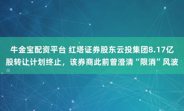 牛金宝配资平台 红塔证券股东云投集团8.17亿股转让计划终止，该券商此前曾澄清“限消”风波