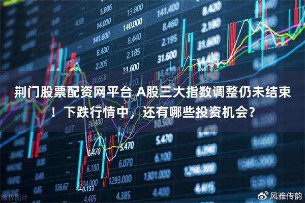荆门股票配资网平台 A股三大指数调整仍未结束！下跌行情中，还有哪些投资机会？