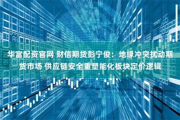 华富配资官网 财信期货彭宁俊：地缘冲突扰动期货市场 供应链安全重塑能化板块定价逻辑