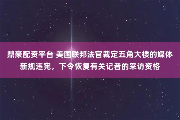 鼎豪配资平台 美国联邦法官裁定五角大楼的媒体新规违宪，下令恢复有关记者的采访资格
