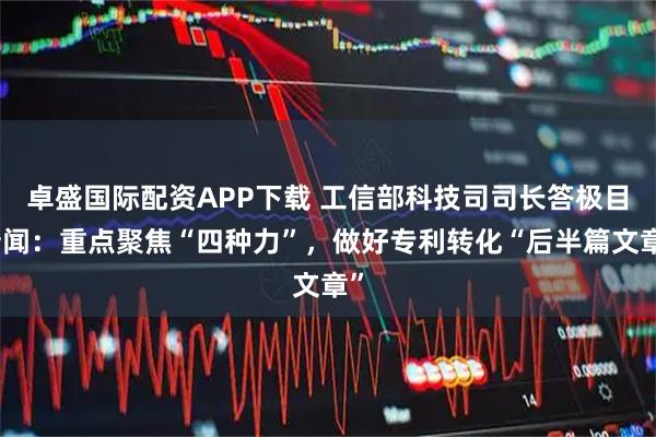卓盛国际配资APP下载 工信部科技司司长答极目新闻：重点聚焦“四种力”，做好专利转化“后半篇文章”