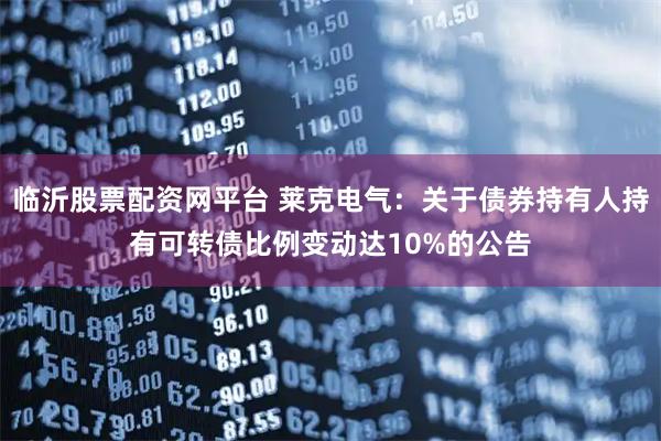 临沂股票配资网平台 莱克电气：关于债券持有人持有可转债比例变动达10%的公告