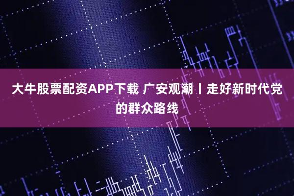 大牛股票配资APP下载 广安观潮丨走好新时代党的群众路线