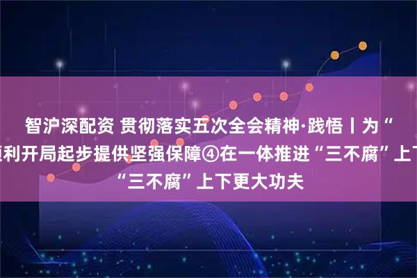 智沪深配资 贯彻落实五次全会精神·践悟丨为“十五五”顺利开局起步提供坚强保障④在一体推进“三不腐”上下更大功夫