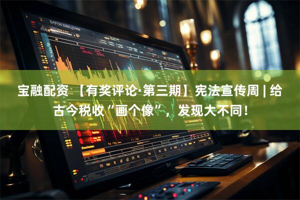 宝融配资 【有奖评论·第三期】宪法宣传周 | 给古今税收“画个像”，发现大不同！