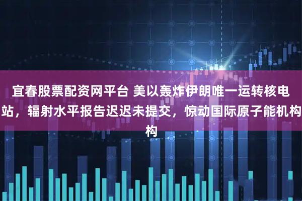 宜春股票配资网平台 美以轰炸伊朗唯一运转核电站，辐射水平报告迟迟未提交，惊动国际原子能机构