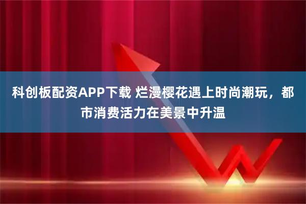 科创板配资APP下载 烂漫樱花遇上时尚潮玩,都市消费活力在美景中升温