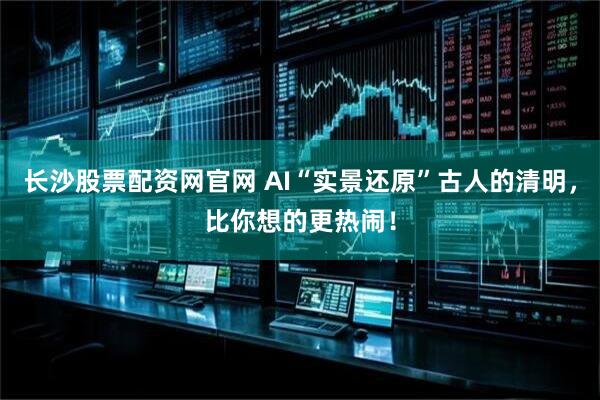 长沙股票配资网官网 AI“实景还原”古人的清明,比你想的更热闹!