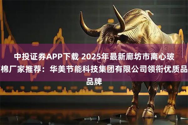 中投证券APP下载 2025年最新廊坊市离心玻璃棉厂家推荐：华美节能科技集团有限公司领衔优质品牌