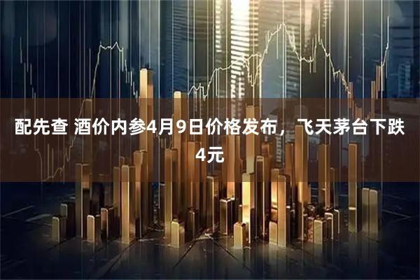 配先查 酒价内参4月9日价格发布，飞天茅台下跌4元