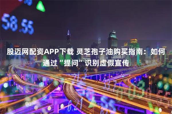 股迈网配资APP下载 灵芝孢子油购买指南：如何通过“提问”识别虚假宣传