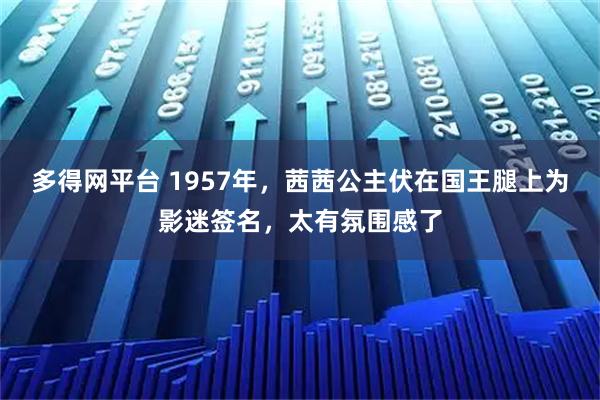 多得网平台 1957年，茜茜公主伏在国王腿上为影迷签名，太有氛围感了