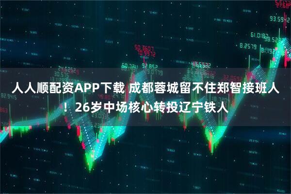 人人顺配资APP下载 成都蓉城留不住郑智接班人！26岁中场核心转投辽宁铁人