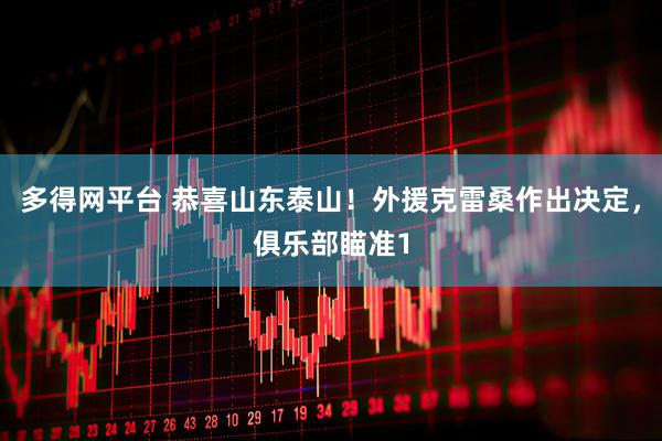 多得网平台 恭喜山东泰山！外援克雷桑作出决定，俱乐部瞄准1