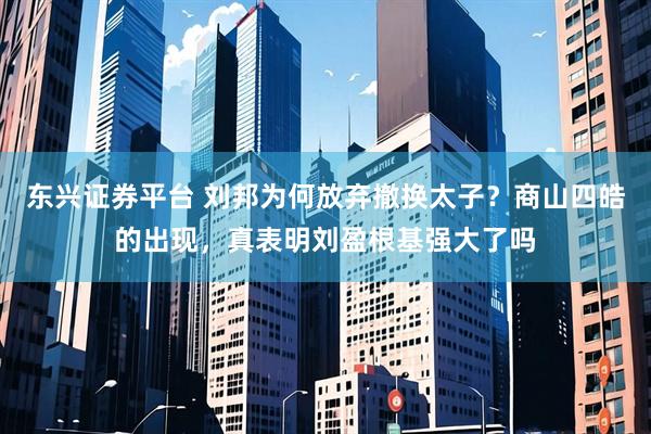 东兴证券平台 刘邦为何放弃撤换太子？商山四皓的出现，真表明刘盈根基强大了吗