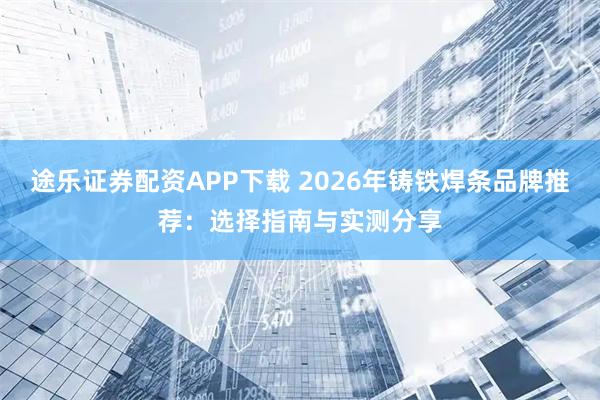 途乐证券配资APP下载 2026年铸铁焊条品牌推荐：选择指南与实测分享