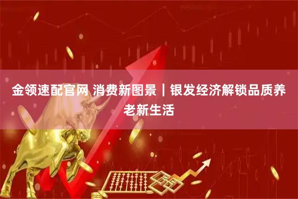 金领速配官网 消费新图景｜银发经济解锁品质养老新生活