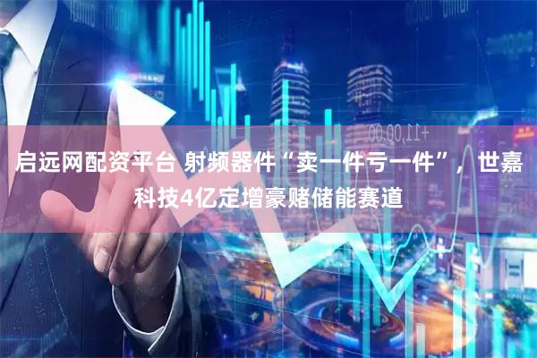 启远网配资平台 射频器件“卖一件亏一件”，世嘉科技4亿定增豪赌储能赛道