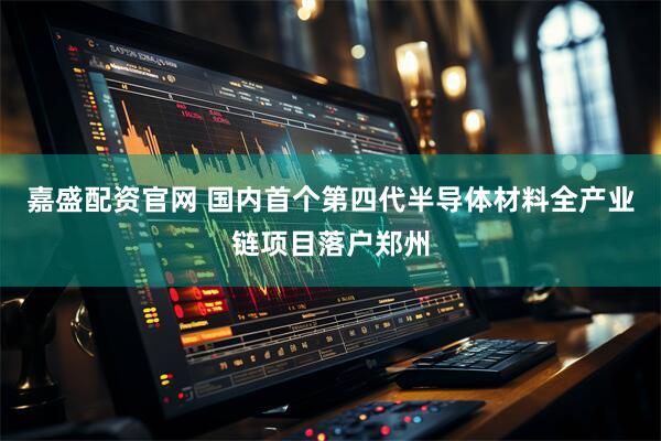嘉盛配资官网 国内首个第四代半导体材料全产业链项目落户郑州