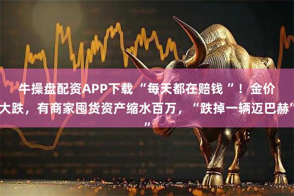 牛操盘配资APP下载 “每天都在赔钱 ”！金价大跌，有商家囤货资产缩水百万，“跌掉一辆迈巴赫”