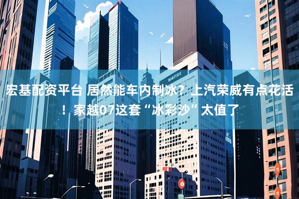 宏基配资平台 居然能车内制冰？上汽荣威有点花活！家越07这套“冰彩沙”太值了