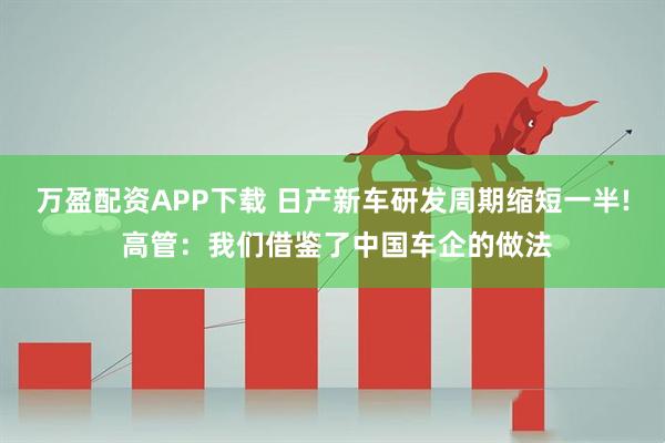 万盈配资APP下载 日产新车研发周期缩短一半! 高管：我们借鉴了中国车企的做法