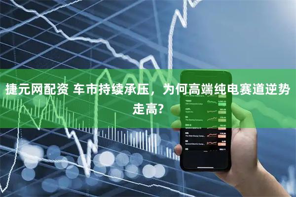 捷元网配资 车市持续承压,为何高端纯电赛道逆势走高?
