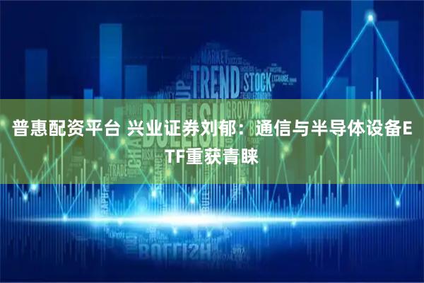 普惠配资平台 兴业证券刘郁：通信与半导体设备ETF重获青睐
