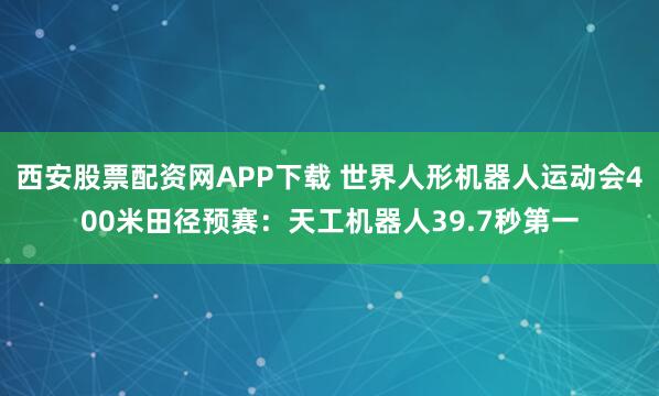 西安股票配资网APP下载 世界人形机器人运动会400米田径预赛：天工机器人39.7秒第一