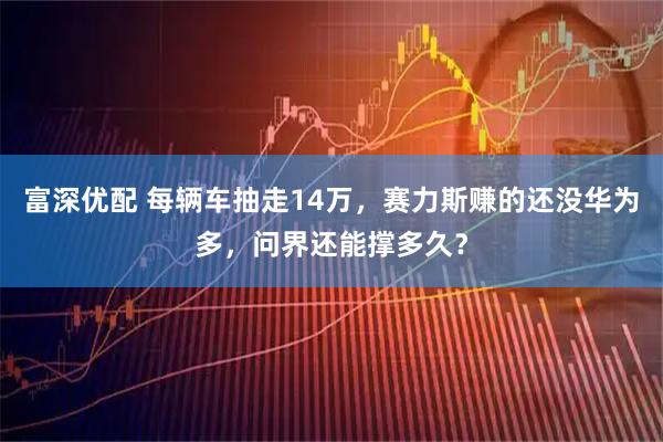 富深优配 每辆车抽走14万，赛力斯赚的还没华为多，问界还能撑多久？