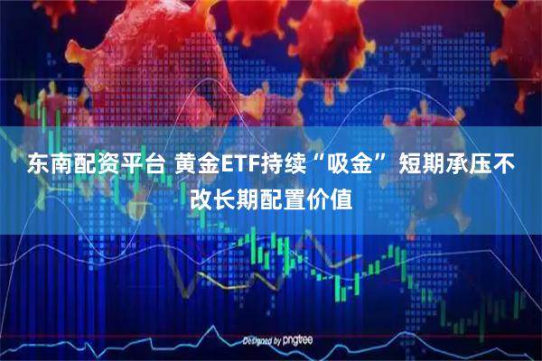 东南配资平台 黄金ETF持续“吸金” 短期承压不改长期配置价值