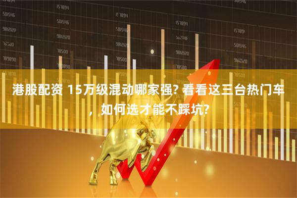 港股配资 15万级混动哪家强? 看看这三台热门车，如何选才能不踩坑?