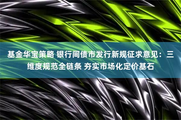 基金华宝策略 银行间债市发行新规征求意见：三维度规范全链条 夯实市场化定价基石