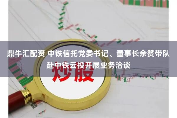 鼎牛汇配资 中铁信托党委书记、董事长余赞带队赴中铁云投开展业务洽谈